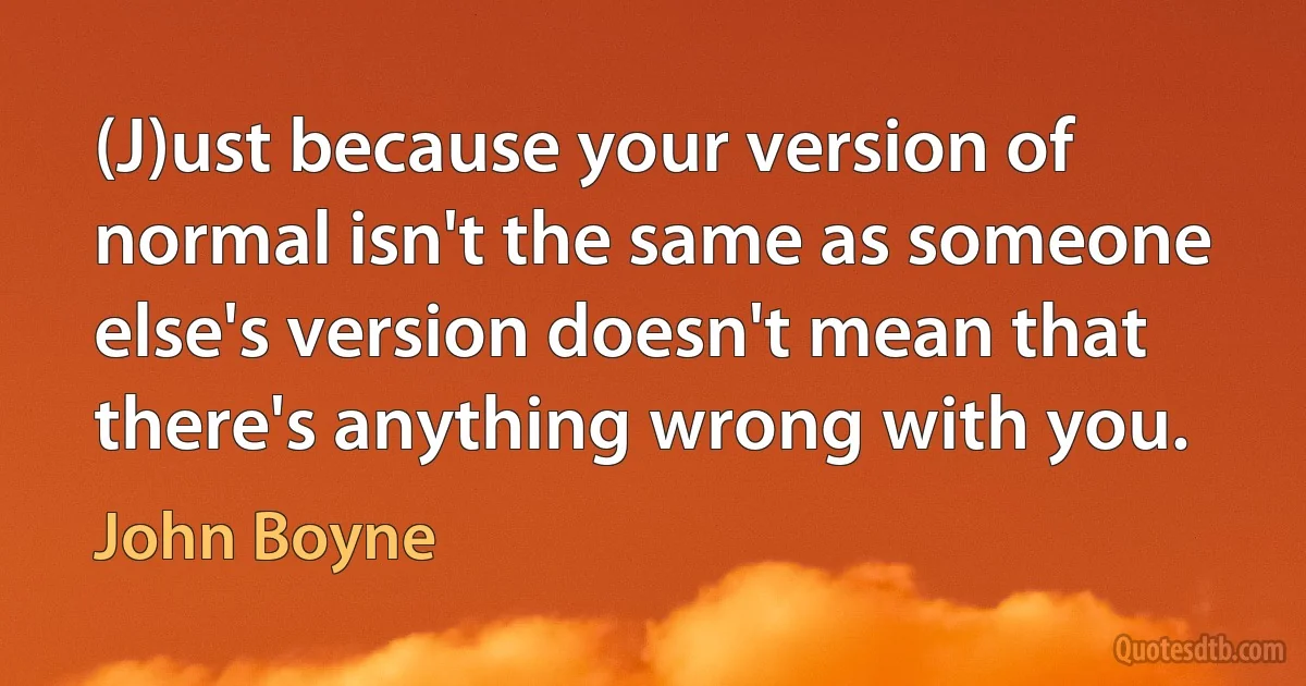 (J)ust because your version of normal isn't the same as someone else's version doesn't mean that there's anything wrong with you. (John Boyne)