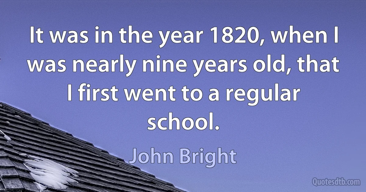 It was in the year 1820, when I was nearly nine years old, that I first went to a regular school. (John Bright)