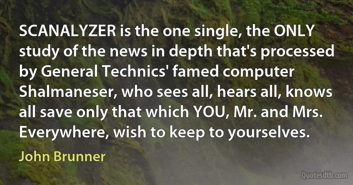 SCANALYZER is the one single, the ONLY study of the news in depth that's processed by General Technics' famed computer Shalmaneser, who sees all, hears all, knows all save only that which YOU, Mr. and Mrs. Everywhere, wish to keep to yourselves. (John Brunner)