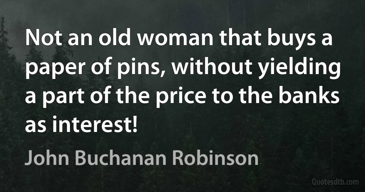 Not an old woman that buys a paper of pins, without yielding a part of the price to the banks as interest! (John Buchanan Robinson)