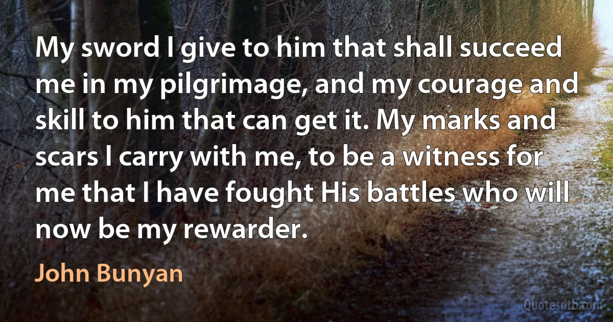 My sword I give to him that shall succeed me in my pilgrimage, and my courage and skill to him that can get it. My marks and scars I carry with me, to be a witness for me that I have fought His battles who will now be my rewarder. (John Bunyan)