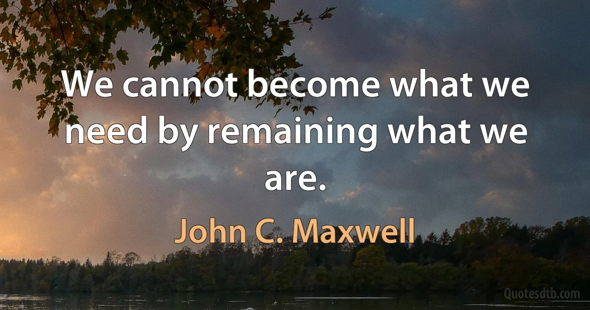 We cannot become what we need by remaining what we are. (John C. Maxwell)