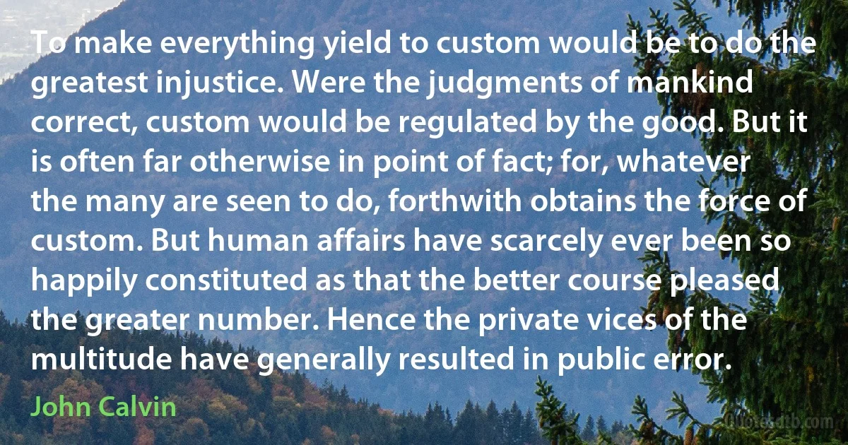 To make everything yield to custom would be to do the greatest injustice. Were the judgments of mankind correct, custom would be regulated by the good. But it is often far otherwise in point of fact; for, whatever the many are seen to do, forthwith obtains the force of custom. But human affairs have scarcely ever been so happily constituted as that the better course pleased the greater number. Hence the private vices of the multitude have generally resulted in public error. (John Calvin)