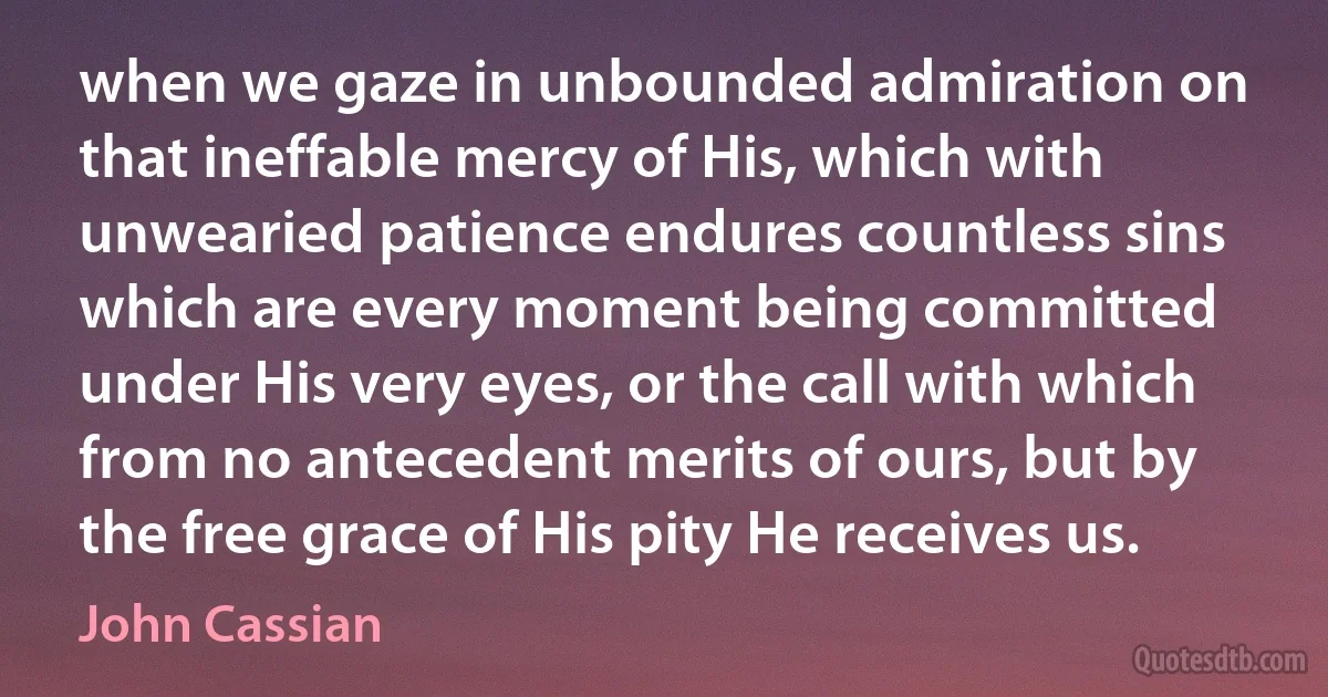 when we gaze in unbounded admiration on that ineffable mercy of His, which with unwearied patience endures countless sins which are every moment being committed under His very eyes, or the call with which from no antecedent merits of ours, but by the free grace of His pity He receives us. (John Cassian)