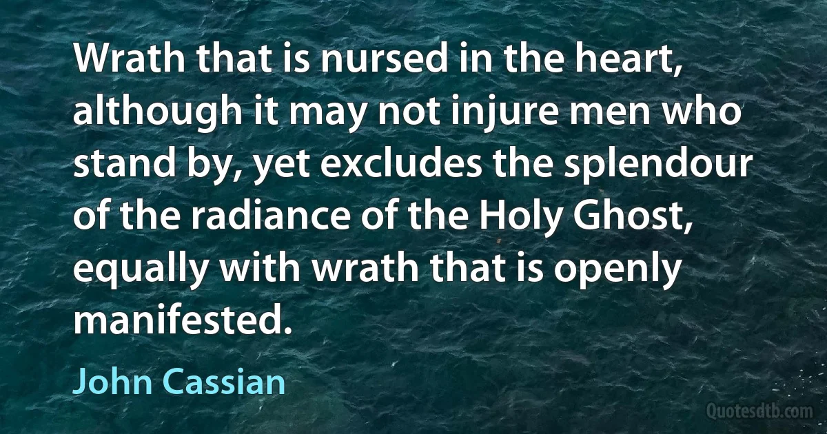 Wrath that is nursed in the heart, although it may not injure men who stand by, yet excludes the splendour of the radiance of the Holy Ghost, equally with wrath that is openly manifested. (John Cassian)