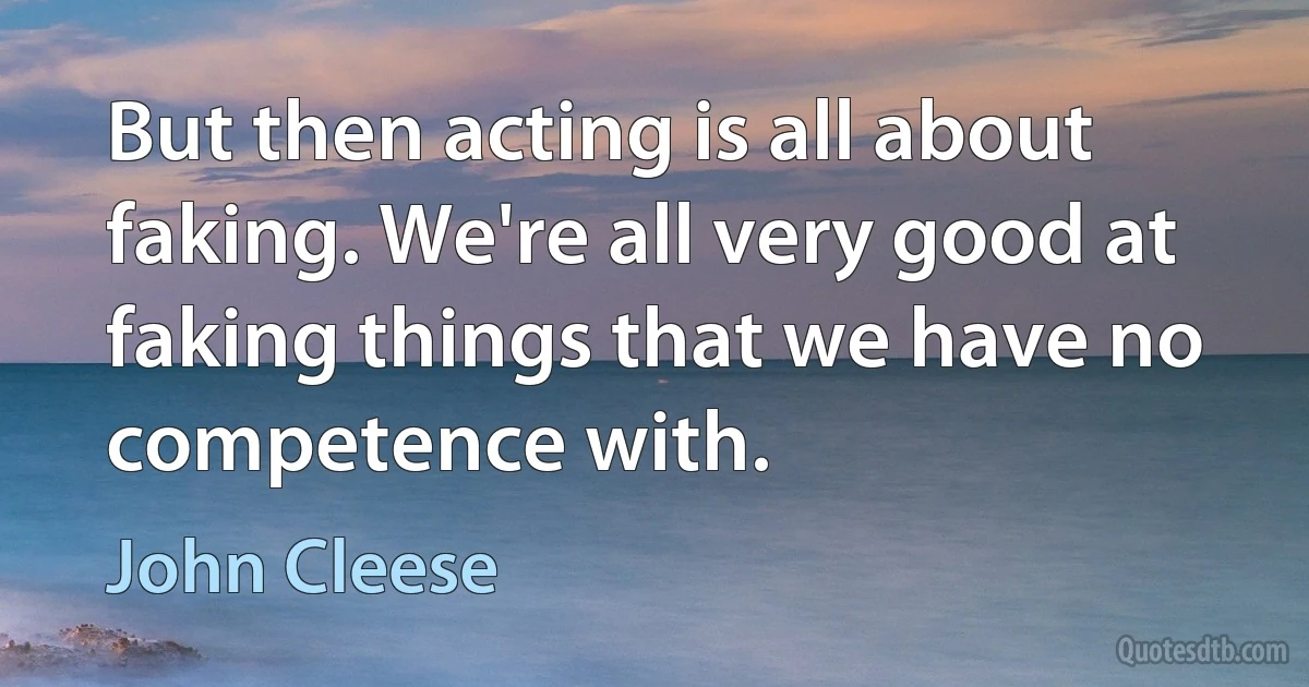 But then acting is all about faking. We're all very good at faking things that we have no competence with. (John Cleese)