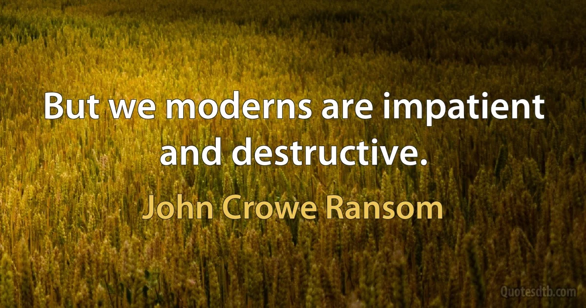 But we moderns are impatient and destructive. (John Crowe Ransom)