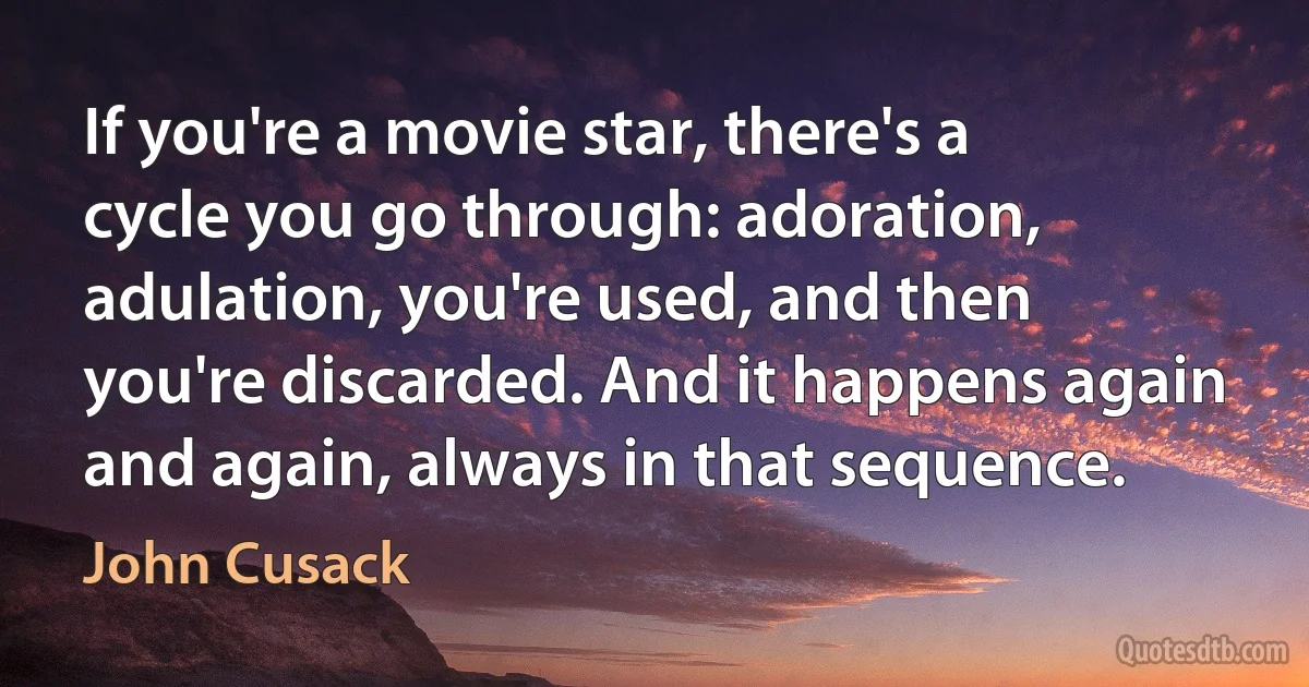 If you're a movie star, there's a cycle you go through: adoration, adulation, you're used, and then you're discarded. And it happens again and again, always in that sequence. (John Cusack)