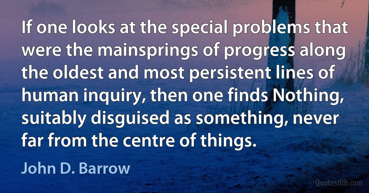 If one looks at the special problems that were the mainsprings of progress along the oldest and most persistent lines of human inquiry, then one finds Nothing, suitably disguised as something, never far from the centre of things. (John D. Barrow)