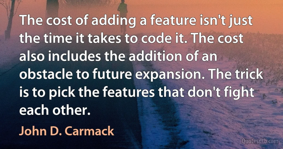 The cost of adding a feature isn't just the time it takes to code it. The cost also includes the addition of an obstacle to future expansion. The trick is to pick the features that don't fight each other. (John D. Carmack)