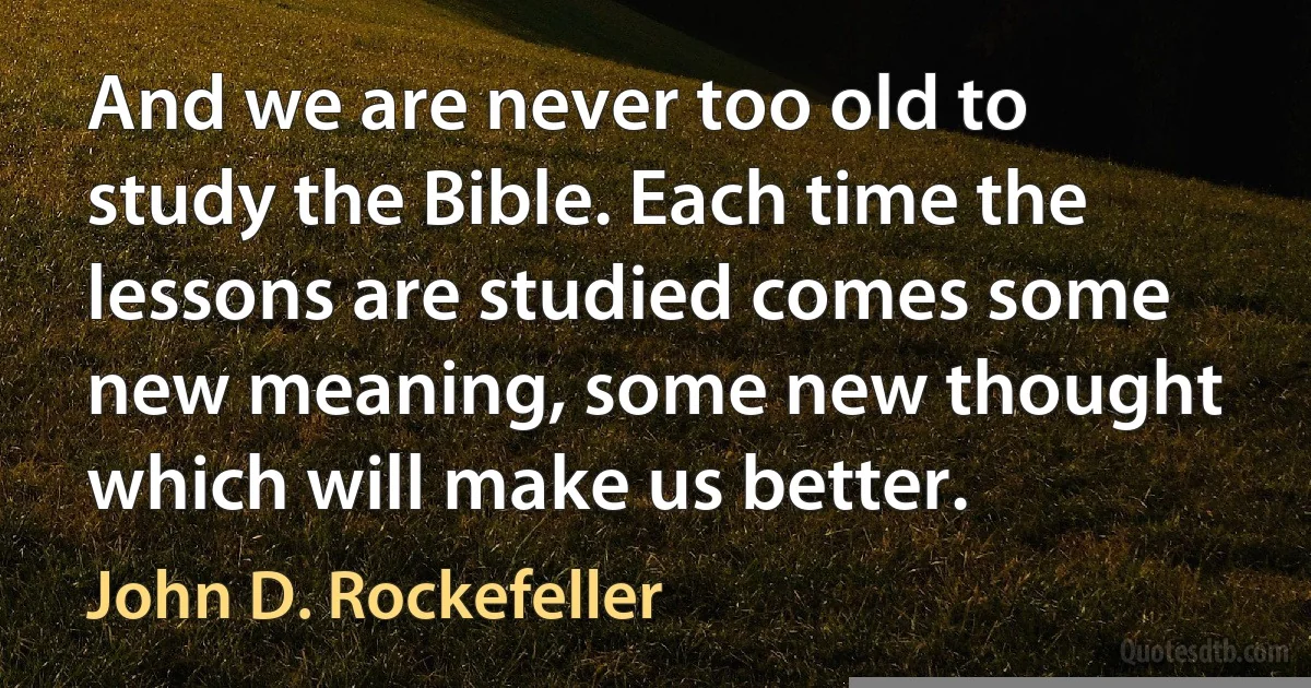 And we are never too old to study the Bible. Each time the lessons are studied comes some new meaning, some new thought which will make us better. (John D. Rockefeller)