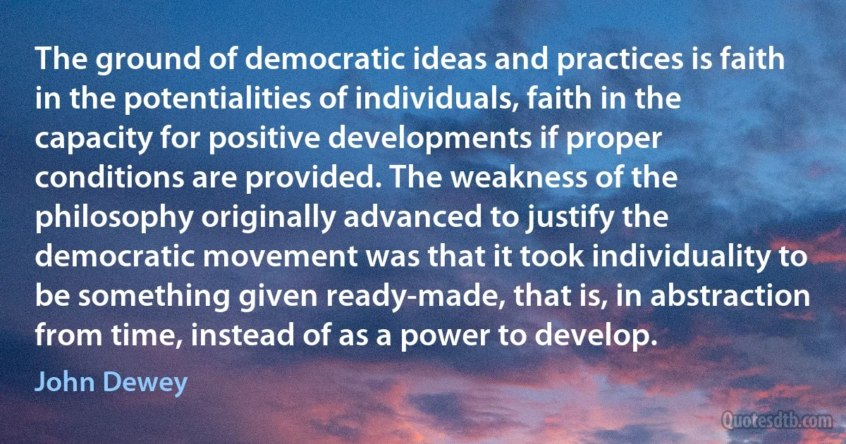 The ground of democratic ideas and practices is faith in the potentialities of individuals, faith in the capacity for positive developments if proper conditions are provided. The weakness of the philosophy originally advanced to justify the democratic movement was that it took individuality to be something given ready-made, that is, in abstraction from time, instead of as a power to develop. (John Dewey)