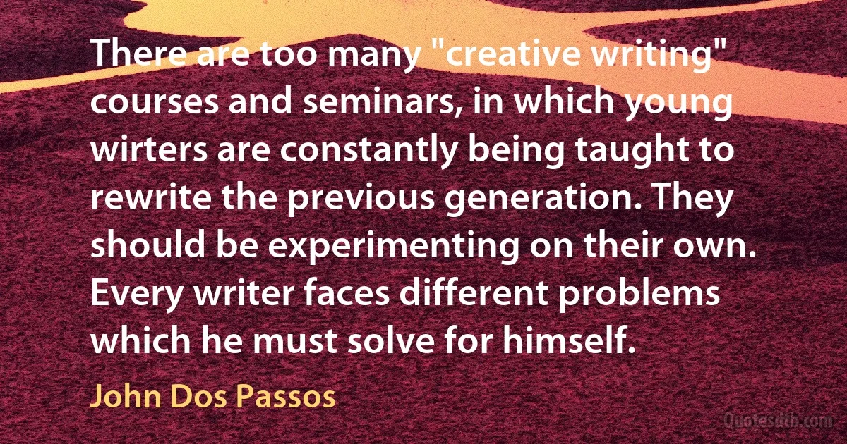 There are too many "creative writing" courses and seminars, in which young wirters are constantly being taught to rewrite the previous generation. They should be experimenting on their own. Every writer faces different problems which he must solve for himself. (John Dos Passos)