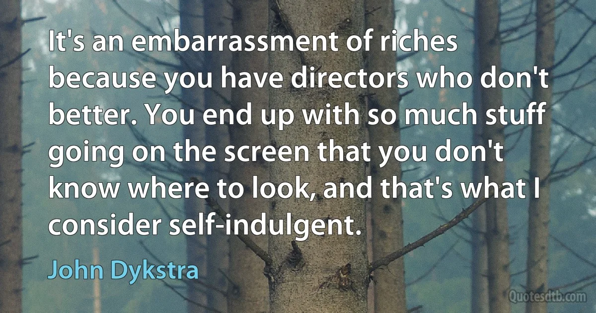 It's an embarrassment of riches because you have directors who don't better. You end up with so much stuff going on the screen that you don't know where to look, and that's what I consider self-indulgent. (John Dykstra)