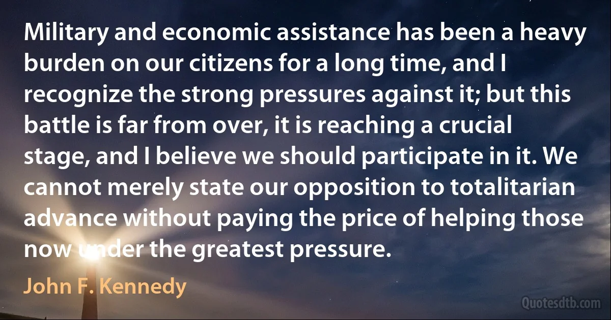 Military and economic assistance has been a heavy burden on our citizens for a long time, and I recognize the strong pressures against it; but this battle is far from over, it is reaching a crucial stage, and I believe we should participate in it. We cannot merely state our opposition to totalitarian advance without paying the price of helping those now under the greatest pressure. (John F. Kennedy)