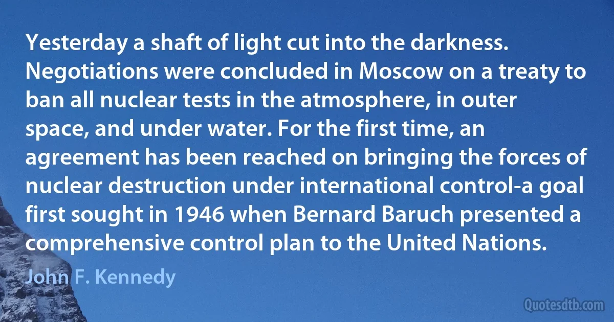 Yesterday a shaft of light cut into the darkness. Negotiations were concluded in Moscow on a treaty to ban all nuclear tests in the atmosphere, in outer space, and under water. For the first time, an agreement has been reached on bringing the forces of nuclear destruction under international control-a goal first sought in 1946 when Bernard Baruch presented a comprehensive control plan to the United Nations. (John F. Kennedy)