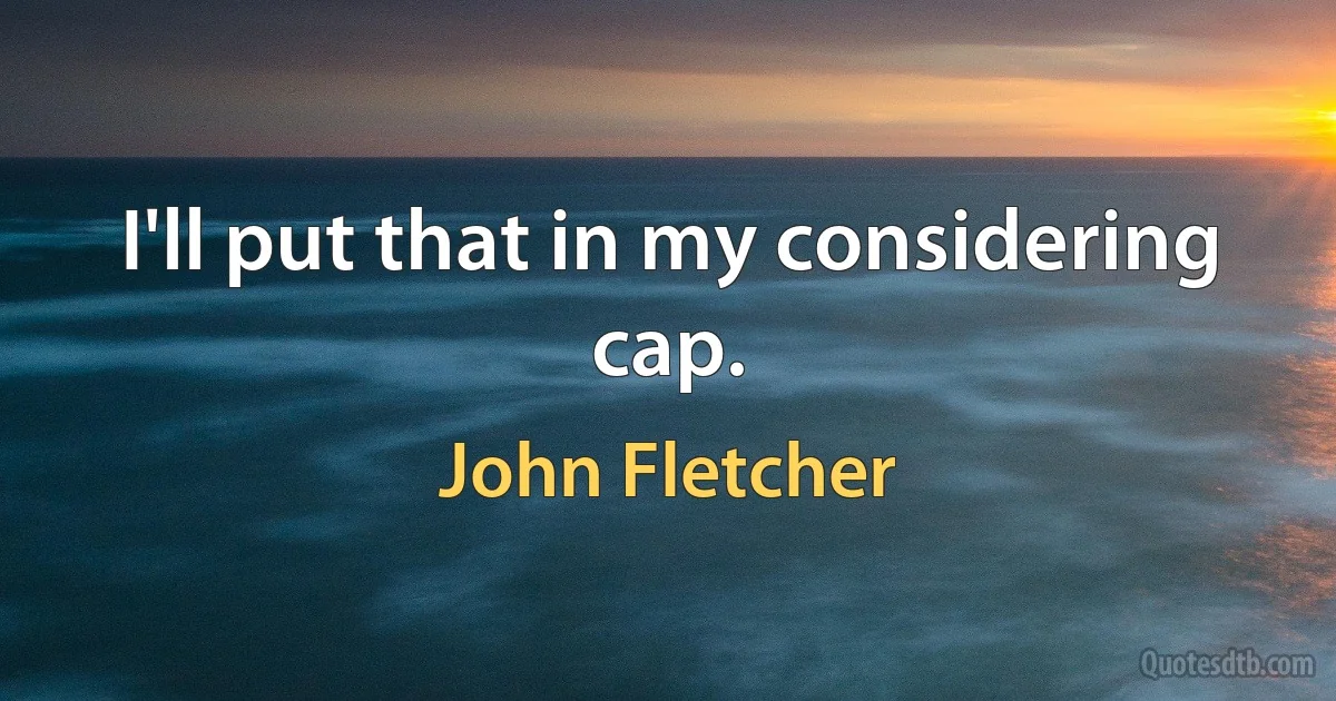 I'll put that in my considering cap. (John Fletcher)