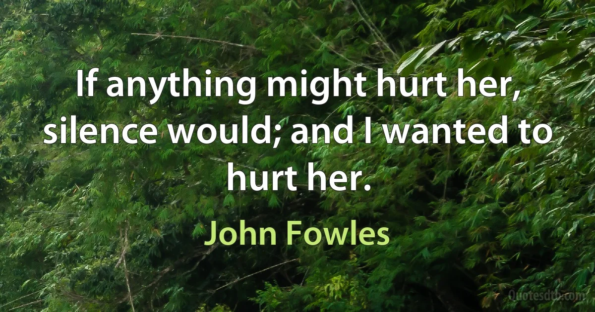 If anything might hurt her, silence would; and I wanted to hurt her. (John Fowles)