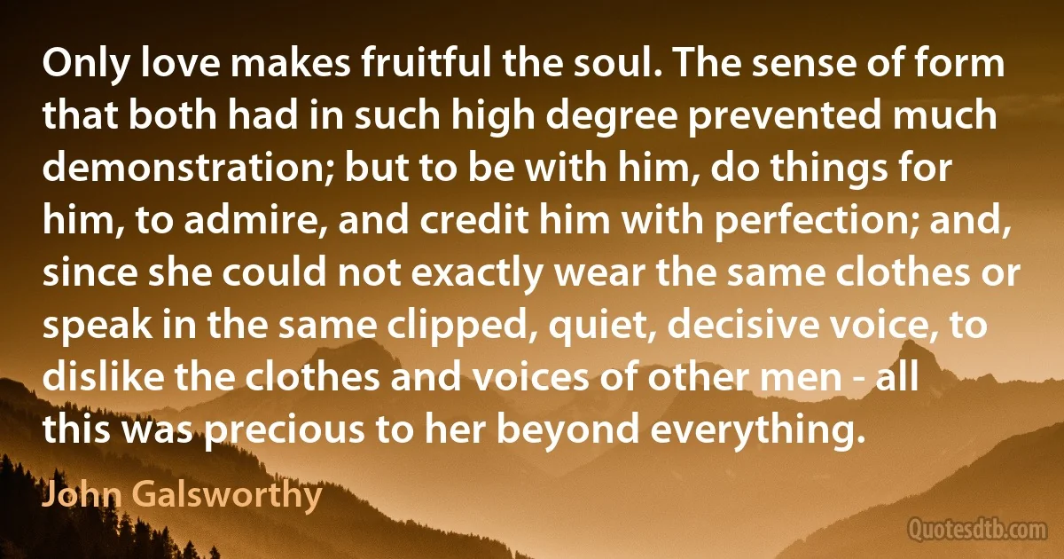 Only love makes fruitful the soul. The sense of form that both had in such high degree prevented much demonstration; but to be with him, do things for him, to admire, and credit him with perfection; and, since she could not exactly wear the same clothes or speak in the same clipped, quiet, decisive voice, to dislike the clothes and voices of other men - all this was precious to her beyond everything. (John Galsworthy)