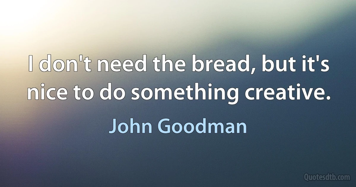 I don't need the bread, but it's nice to do something creative. (John Goodman)