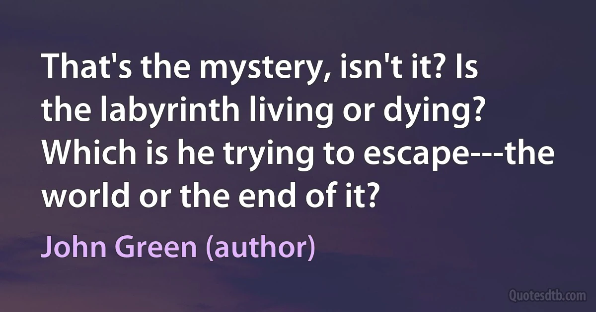 That's the mystery, isn't it? Is the labyrinth living or dying? Which is he trying to escape---the world or the end of it? (John Green (author))