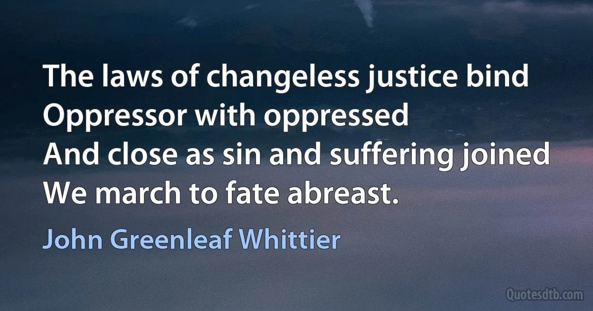 The laws of changeless justice bind
Oppressor with oppressed
And close as sin and suffering joined
We march to fate abreast. (John Greenleaf Whittier)