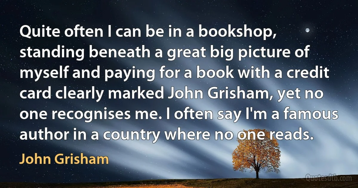 Quite often I can be in a bookshop, standing beneath a great big picture of myself and paying for a book with a credit card clearly marked John Grisham, yet no one recognises me. I often say I'm a famous author in a country where no one reads. (John Grisham)