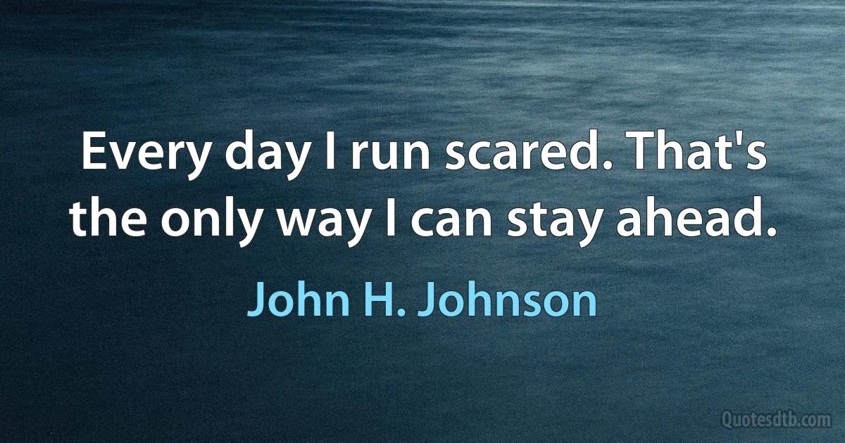 Every day I run scared. That's the only way I can stay ahead. (John H. Johnson)