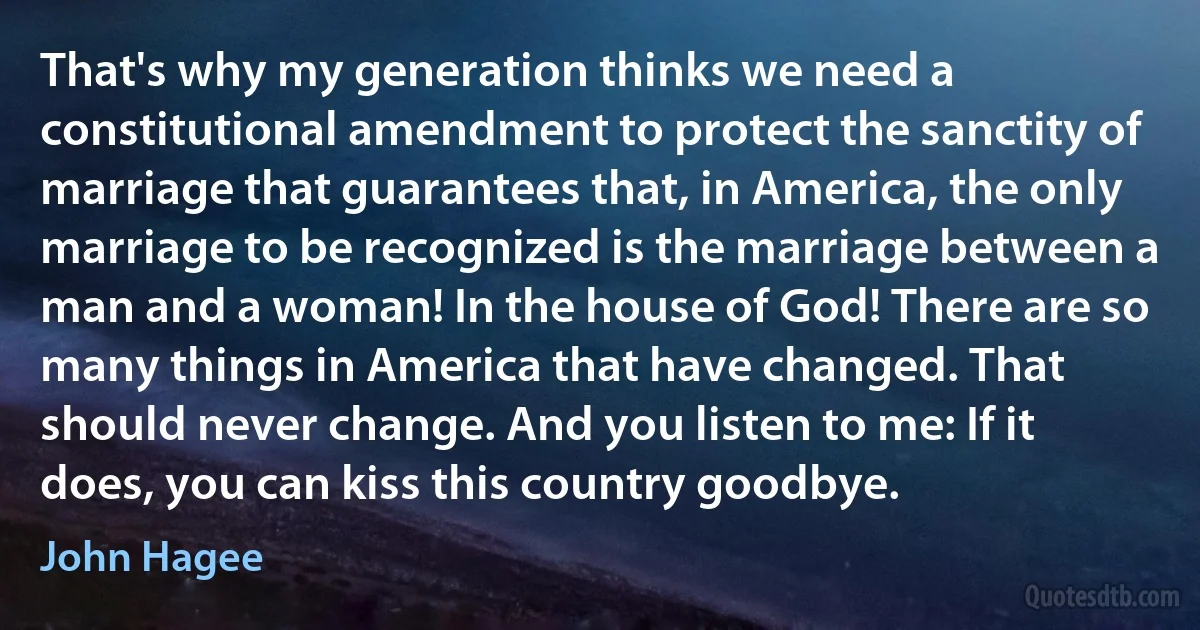 That's why my generation thinks we need a constitutional amendment to protect the sanctity of marriage that guarantees that, in America, the only marriage to be recognized is the marriage between a man and a woman! In the house of God! There are so many things in America that have changed. That should never change. And you listen to me: If it does, you can kiss this country goodbye. (John Hagee)