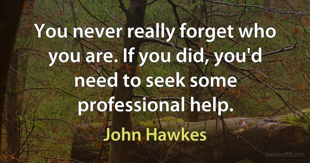 You never really forget who you are. If you did, you'd need to seek some professional help. (John Hawkes)