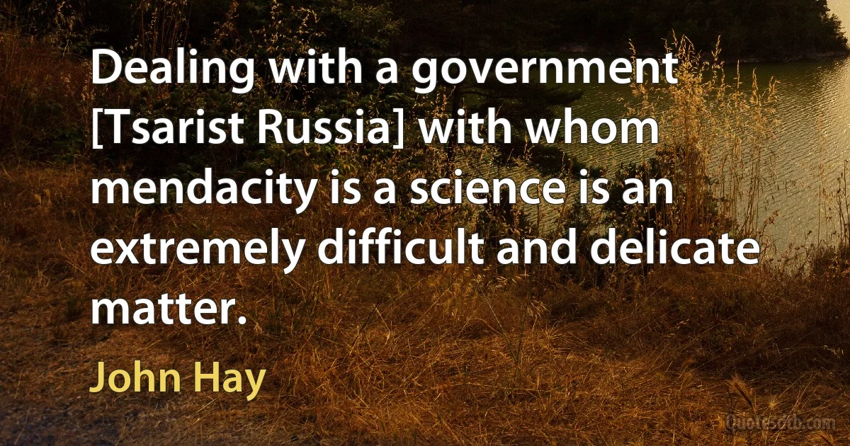 Dealing with a government [Tsarist Russia] with whom mendacity is a science is an extremely difficult and delicate matter. (John Hay)