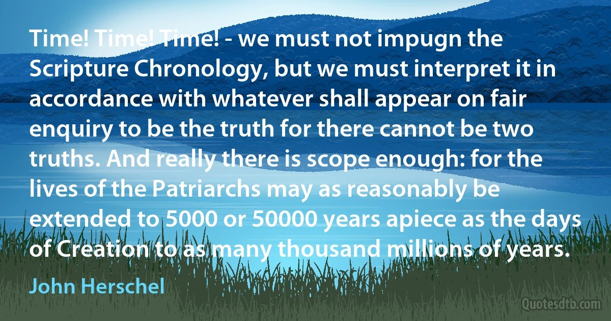 Time! Time! Time! - we must not impugn the Scripture Chronology, but we must interpret it in accordance with whatever shall appear on fair enquiry to be the truth for there cannot be two truths. And really there is scope enough: for the lives of the Patriarchs may as reasonably be extended to 5000 or 50000 years apiece as the days of Creation to as many thousand millions of years. (John Herschel)