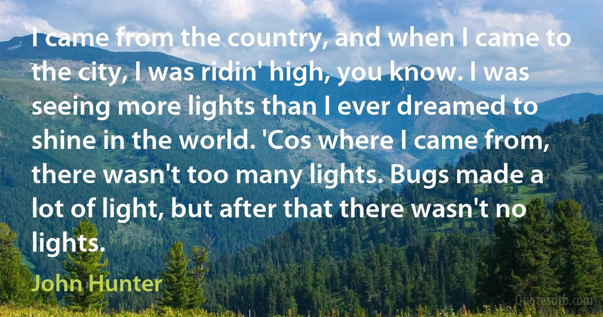 I came from the country, and when I came to the city, I was ridin' high, you know. I was seeing more lights than I ever dreamed to shine in the world. 'Cos where I came from, there wasn't too many lights. Bugs made a lot of light, but after that there wasn't no lights. (John Hunter)