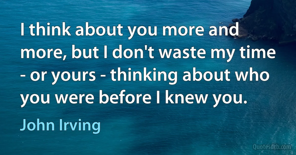 I think about you more and more, but I don't waste my time - or yours - thinking about who you were before I knew you. (John Irving)