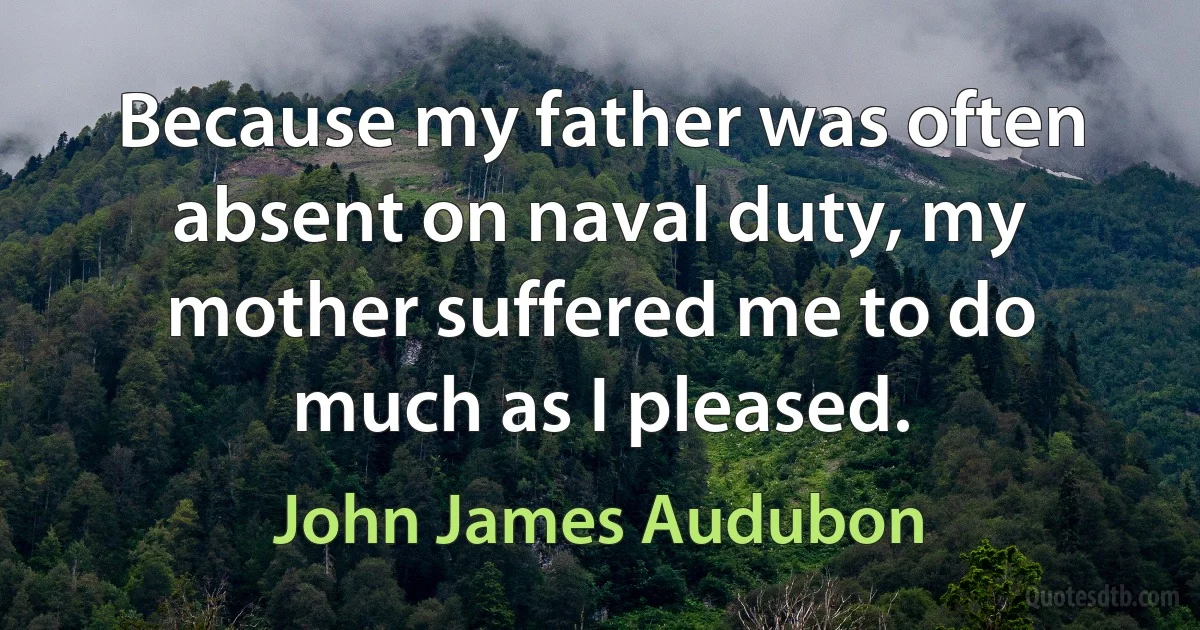 Because my father was often absent on naval duty, my mother suffered me to do much as I pleased. (John James Audubon)