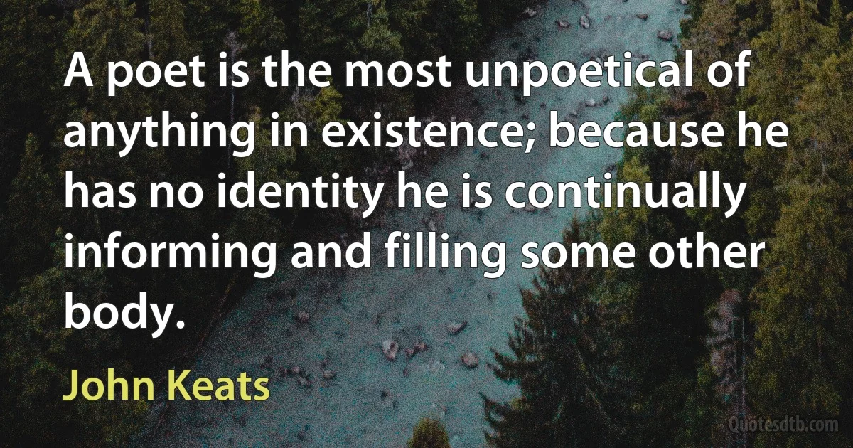 A poet is the most unpoetical of anything in existence; because he has no identity he is continually informing and filling some other body. (John Keats)