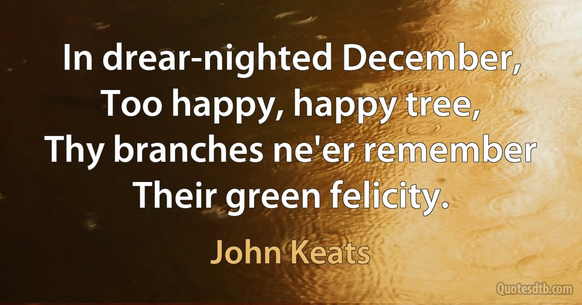 In drear-nighted December,
Too happy, happy tree,
Thy branches ne'er remember
Their green felicity. (John Keats)