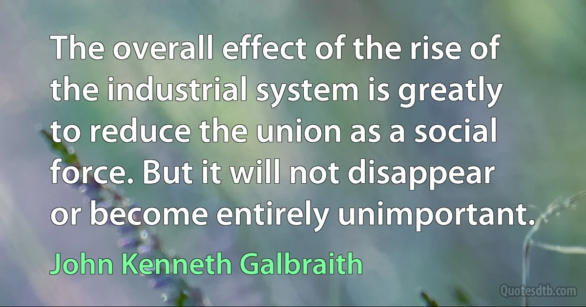 The overall effect of the rise of the industrial system is greatly to reduce the union as a social force. But it will not disappear or become entirely unimportant. (John Kenneth Galbraith)