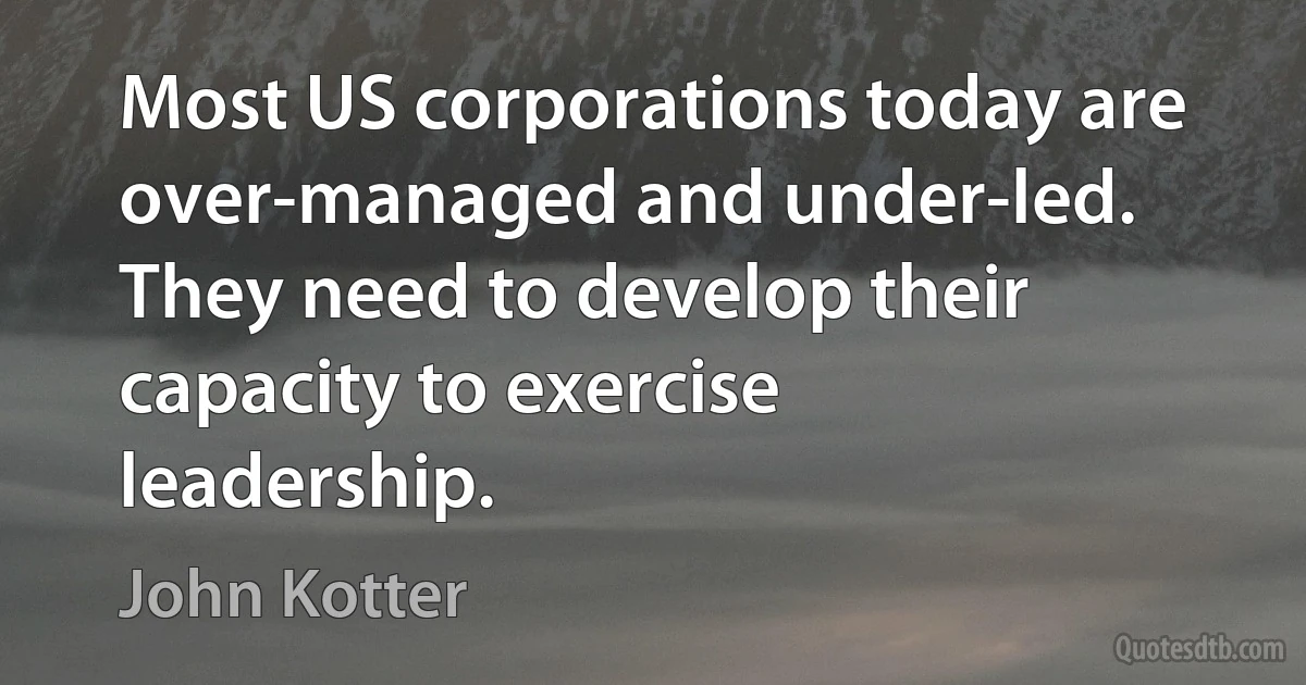 Most US corporations today are over-managed and under-led. They need to develop their capacity to exercise leadership. (John Kotter)