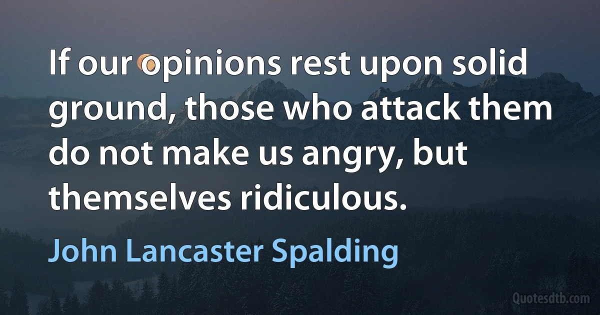 If our opinions rest upon solid ground, those who attack them do not make us angry, but themselves ridiculous. (John Lancaster Spalding)