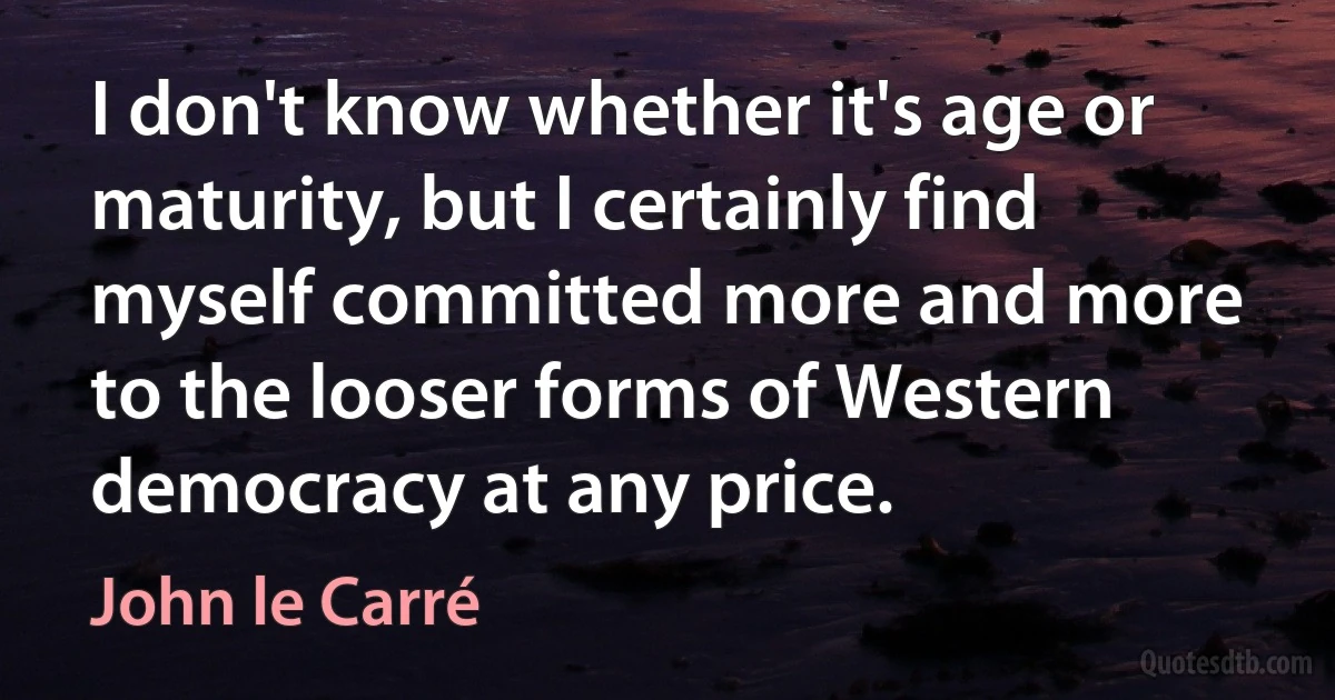 I don't know whether it's age or maturity, but I certainly find myself committed more and more to the looser forms of Western democracy at any price. (John le Carré)