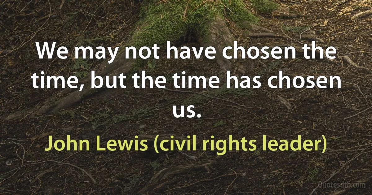 We may not have chosen the time, but the time has chosen us. (John Lewis (civil rights leader))