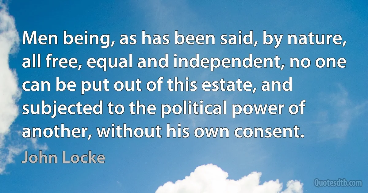 Men being, as has been said, by nature, all free, equal and independent, no one can be put out of this estate, and subjected to the political power of another, without his own consent. (John Locke)