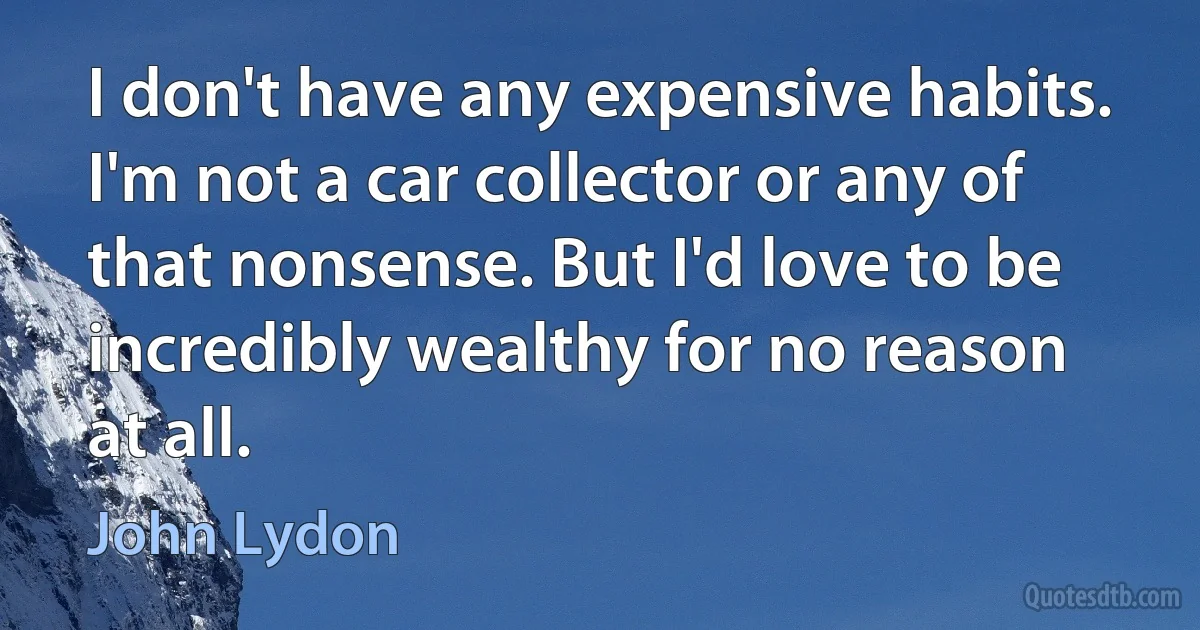 I don't have any expensive habits. I'm not a car collector or any of that nonsense. But I'd love to be incredibly wealthy for no reason at all. (John Lydon)