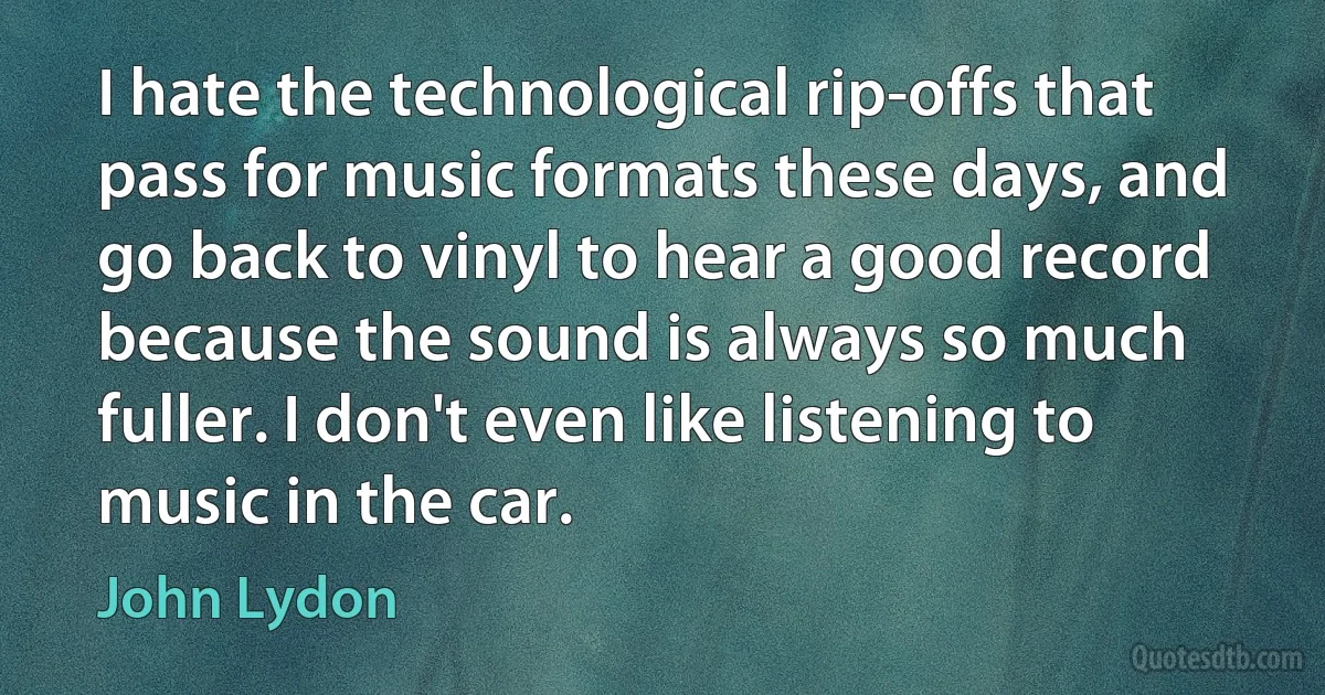 I hate the technological rip-offs that pass for music formats these days, and go back to vinyl to hear a good record because the sound is always so much fuller. I don't even like listening to music in the car. (John Lydon)