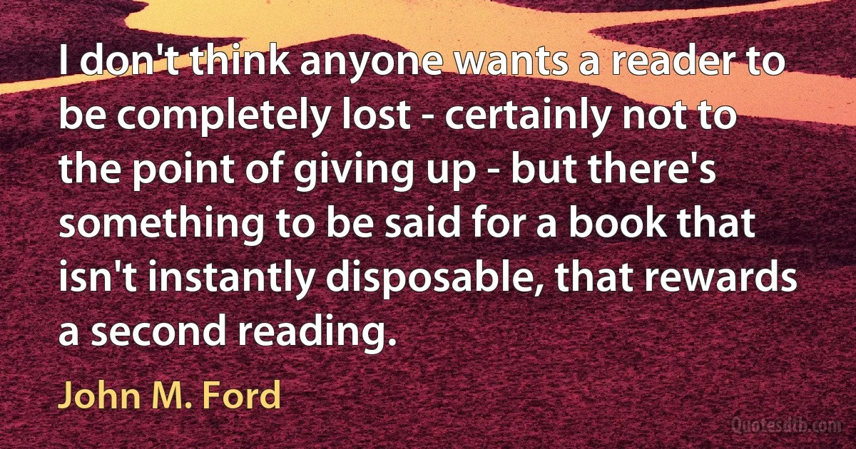 I don't think anyone wants a reader to be completely lost - certainly not to the point of giving up - but there's something to be said for a book that isn't instantly disposable, that rewards a second reading. (John M. Ford)