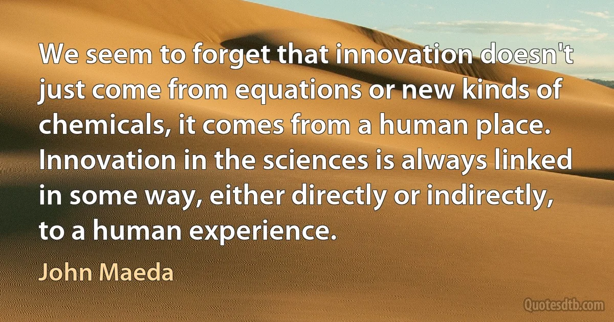 We seem to forget that innovation doesn't just come from equations or new kinds of chemicals, it comes from a human place. Innovation in the sciences is always linked in some way, either directly or indirectly, to a human experience. (John Maeda)