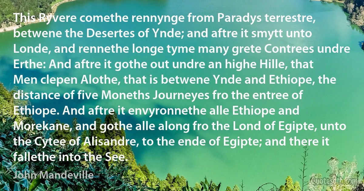 This Ryvere comethe rennynge from Paradys terrestre, betwene the Desertes of Ynde; and aftre it smytt unto Londe, and rennethe longe tyme many grete Contrees undre Erthe: And aftre it gothe out undre an highe Hille, that Men clepen Alothe, that is betwene Ynde and Ethiope, the distance of five Moneths Journeyes fro the entree of Ethiope. And aftre it envyronnethe alle Ethiope and Morekane, and gothe alle along fro the Lond of Egipte, unto the Cytee of Alisandre, to the ende of Egipte; and there it fallethe into the See. (John Mandeville)