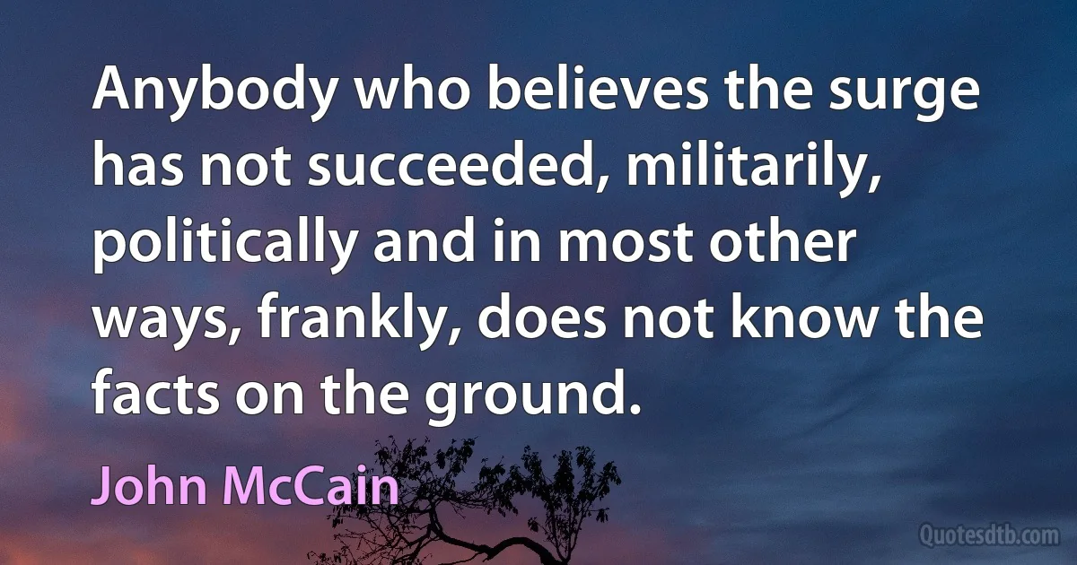 Anybody who believes the surge has not succeeded, militarily, politically and in most other ways, frankly, does not know the facts on the ground. (John McCain)