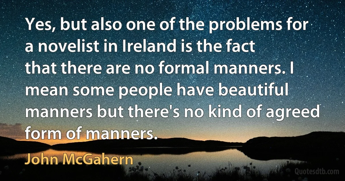 Yes, but also one of the problems for a novelist in Ireland is the fact that there are no formal manners. I mean some people have beautiful manners but there's no kind of agreed form of manners. (John McGahern)